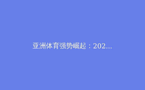 亚洲体育强势崛起：2023年世界大赛的突破与启示 - 4