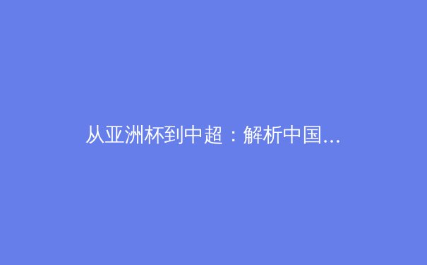 从亚洲杯到中超：解析中国足球的战略转型与青训体系重构 - 2