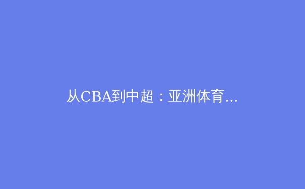 从CBA到中超：亚洲体育职业化的困境与突围之路 - 2